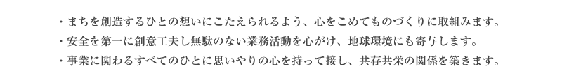 ・まちを創造するひとの想いにこたえられるよう、心をこめてものづくりに取組みます。・安全を第一に創意工夫し無駄のない業務活動を心がけ、地球環境にも寄与します。・事業に関わるすべてのひとに思いやりの心を持って接し、共存共栄の関係を築きます。