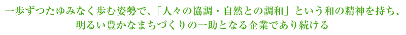 一歩ずつたゆみなく歩む姿勢で、「人々の協調・自然との調和」という和の精神を持ち、明るい豊かなまちづくりの一助となる企業であり続ける